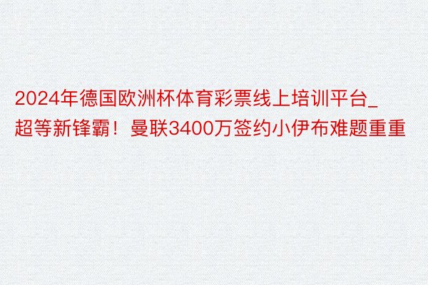 2024年德国欧洲杯体育彩票线上培训平台_超等新锋霸！曼联3400万签约小伊布难题重重