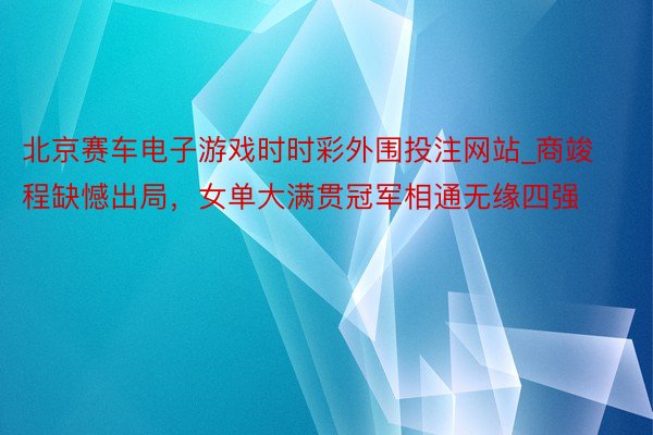 北京赛车电子游戏时时彩外围投注网站_商竣程缺憾出局，女单大满贯冠军相通无缘四强