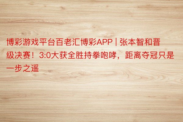 博彩游戏平台百老汇博彩APP | 张本智和晋级决赛！3:0大获全胜持拳咆哮，距离夺冠只是一步之遥