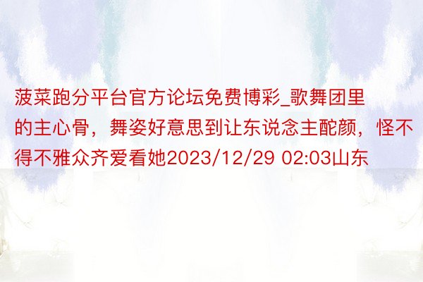 菠菜跑分平台官方论坛免费博彩_歌舞团里的主心骨，舞姿好意思到让东说念主酡颜，怪不得不雅众齐爱看她2023/12/29 02:03山东