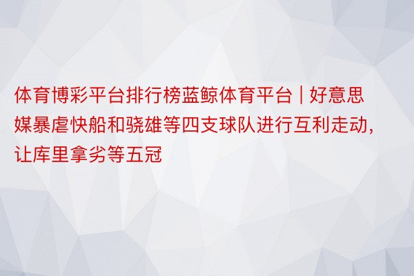 体育博彩平台排行榜蓝鲸体育平台 | 好意思媒暴虐快船和骁雄等四支球队进行互利走动，让库里拿劣等五冠