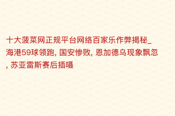 十大菠菜网正规平台网络百家乐作弊揭秘_海港59球领跑, 国安惨败, 恩加德乌现象飘忽, 苏亚雷斯赛后插嗫