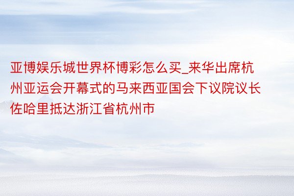 亚博娱乐城世界杯博彩怎么买_来华出席杭州亚运会开幕式的马来西亚国会下议院议长佐哈里抵达浙江省杭州市