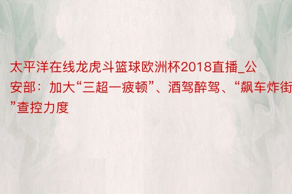 太平洋在线龙虎斗篮球欧洲杯2018直播_公安部：加大“三超一疲顿”、酒驾醉驾、“飙车炸街”查控力度