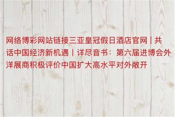 网络博彩网站链接三亚皇冠假日酒店官网 | 共话中国经济新机遇丨详尽音书：第六届进博会外洋展商积极评价中国扩大高水平对外敞开