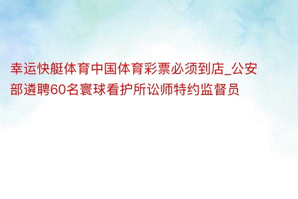 幸运快艇体育中国体育彩票必须到店_公安部遴聘60名寰球看护所讼师特约监督员