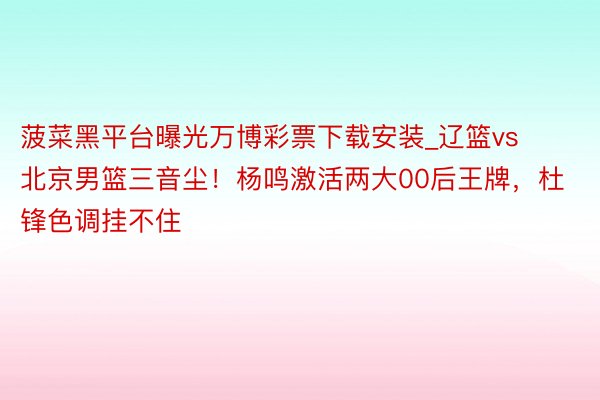 菠菜黑平台曝光万博彩票下载安装_辽篮vs北京男篮三音尘！杨鸣激活两大00后王牌，杜锋色调挂不住