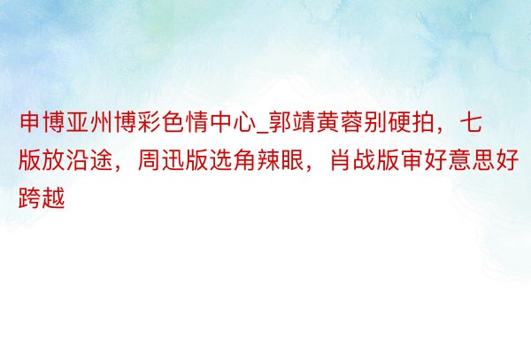 申博亚州博彩色情中心_郭靖黄蓉别硬拍，七版放沿途，周迅版选角辣眼，肖战版审好意思好跨越