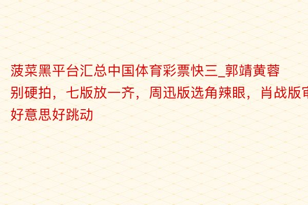 菠菜黑平台汇总中国体育彩票快三_郭靖黄蓉别硬拍，七版放一齐，周迅版选角辣眼，肖战版审好意思好跳动