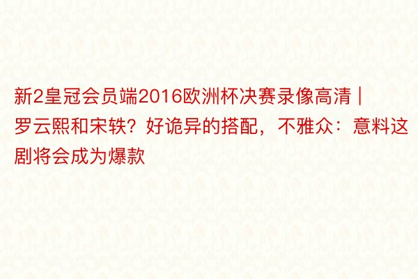 新2皇冠会员端2016欧洲杯决赛录像高清 | 罗云熙和宋轶？好诡异的搭配，不雅众：意料这剧将会成为爆款