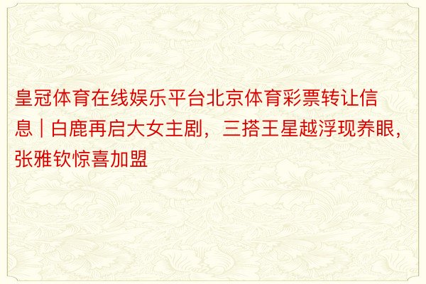 皇冠体育在线娱乐平台北京体育彩票转让信息 | 白鹿再启大女主剧，三搭王星越浮现养眼，张雅钦惊喜加盟