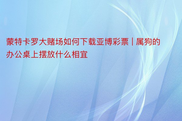 蒙特卡罗大赌场如何下载亚博彩票 | 属狗的办公桌上摆放什么相宜