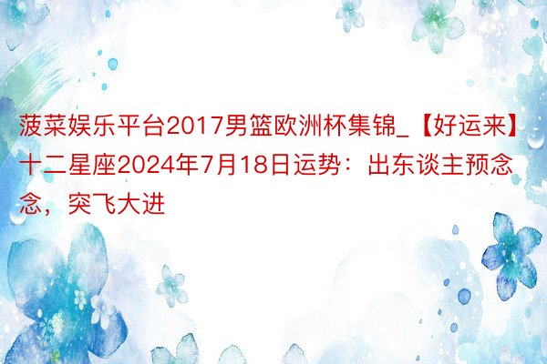 菠菜娱乐平台2017男篮欧洲杯集锦_【好运来】十二星座2024年7月18日运势：出东谈主预念念，突飞大进