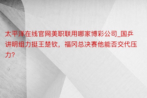 太平洋在线官网美职联用哪家博彩公司_国乒讲明组力挺王楚钦，福冈总决赛他能否交代压力？