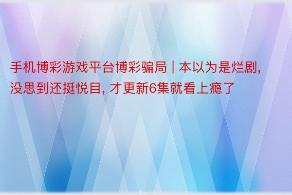 手机博彩游戏平台博彩骗局 | 本以为是烂剧, 没思到还挺悦目, 才更新6集就看上瘾了