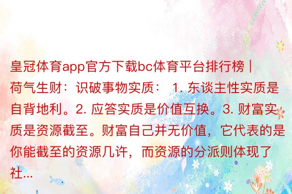 皇冠体育app官方下载bc体育平台排行榜 | 荷气生财：识破事物实质： 1. 东谈主性实质是自背地利。2. 应答实质是价值互换。3. 财富实质是资源截至。财富自己并无价值，它代表的是你能截至的资源几许，而资源的分派则体现了社...