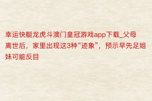 幸运快艇龙虎斗澳门皇冠游戏app下载_父母离世后，家里出现这3种“迹象”，预示早先足姐妹可能反目