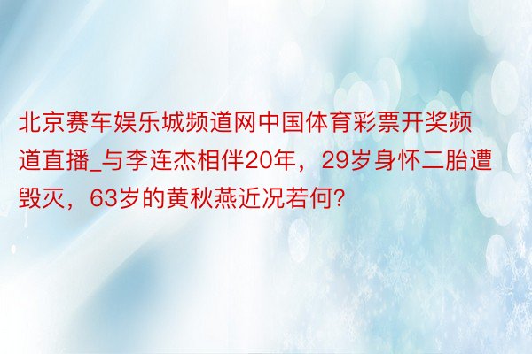 北京赛车娱乐城频道网中国体育彩票开奖频道直播_与李连杰相伴20年，29岁身怀二胎遭毁灭，63岁的黄秋燕近况若何？