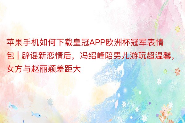 苹果手机如何下载皇冠APP欧洲杯冠军表情包 | 辟谣新恋情后，冯绍峰陪男儿游玩超温馨，女方与赵丽颖差距大