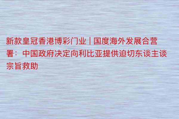 新款皇冠香港博彩门业 | 国度海外发展合营署：中国政府决定向利比亚提供迫切东谈主谈宗旨救助