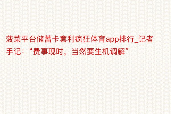 菠菜平台储蓄卡套利疯狂体育app排行_记者手记：“费事现时，当然要生机调解”