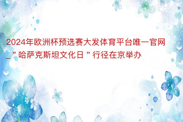 2024年欧洲杯预选赛大发体育平台唯一官网_＂哈萨克斯坦文化日＂行径在京举办