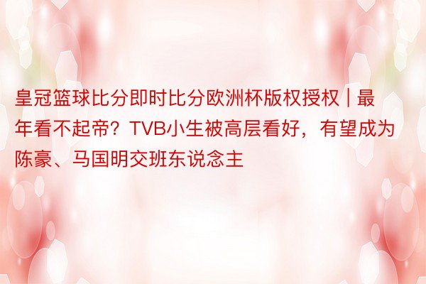 皇冠篮球比分即时比分欧洲杯版权授权 | 最年看不起帝？TVB小生被高层看好，有望成为陈豪、马国明交班东说念主