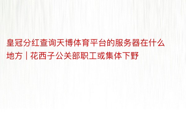 皇冠分红查询天博体育平台的服务器在什么地方 | 花西子公关部职工或集体下野