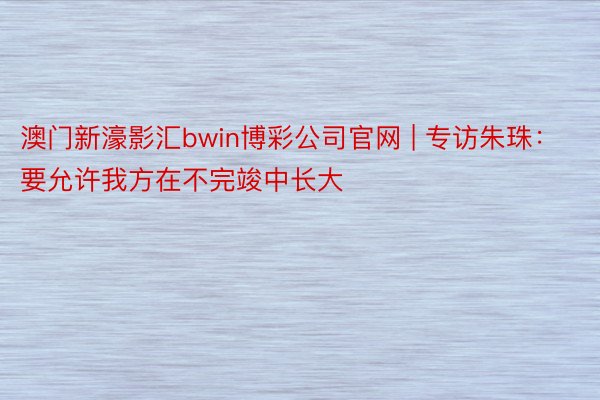 澳门新濠影汇bwin博彩公司官网 | 专访朱珠：要允许我方在不完竣中长大