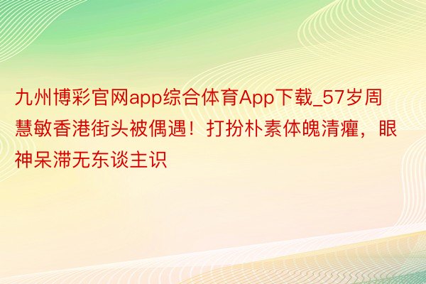 九州博彩官网app综合体育App下载_57岁周慧敏香港街头被偶遇！打扮朴素体魄清癯，眼神呆滞无东谈主识