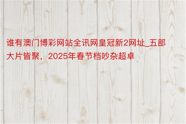 谁有澳门博彩网站全讯网皇冠新2网址_五部大片皆聚，2025年春节档吵杂超卓