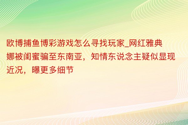 欧博捕鱼博彩游戏怎么寻找玩家_网红雅典娜被闺蜜骗至东南亚，知情东说念主疑似显现近况，曝更多细节