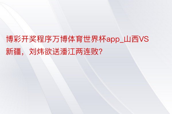 博彩开奖程序万博体育世界杯app_山西VS新疆，刘炜欲送潘江两连败？