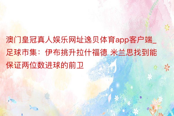 澳门皇冠真人娱乐网址逸贝体育app客户端_足球市集：伊布挑升拉什福德 米兰思找到能保证两位数进球的前卫