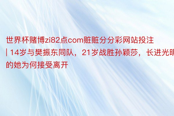 世界杯赌博zi82点com赃赃分分彩网站投注 | 14岁与樊振东同队，21岁战胜孙颖莎，长进光明的她为何接受离开