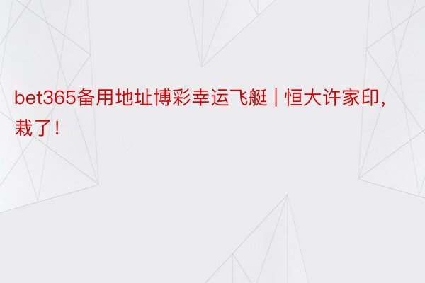 bet365备用地址博彩幸运飞艇 | 恒大许家印,栽了!
