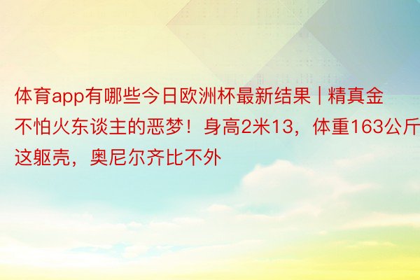 体育app有哪些今日欧洲杯最新结果 | 精真金不怕火东谈主的恶梦!身高2米13,体重163公斤!这躯壳,奥尼尔齐比不外