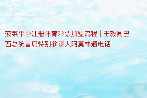 菠菜平台注册体育彩票加盟流程 | 王毅同巴西总统首席特别参谋人阿莫林通电话